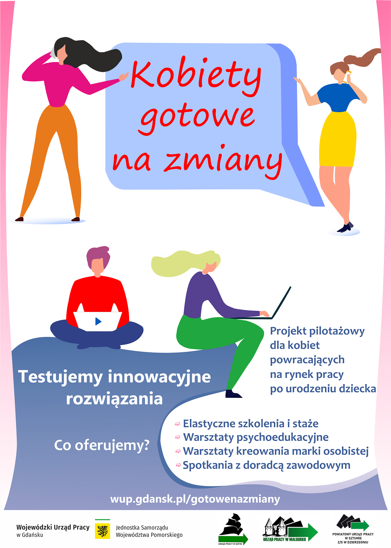 W górnej części plakatu znajduje się grafiki dwóch kobiet po środku dymek z tekstem Kobiety gotowe na zmiany
W dolnej części grafiki dwóch postaci z laptopami, poniżej tekst Testujemy innowacyjne rozwiązania Co oferujemy? wup.gdansk.pl/gotowenazmiany
Projekt pilotażowy dla kobiet powracających na rynek pracy po urodzeniu dziecka
- elastyczne szkolenia i staże
- Warsztaty psychoedukacyjne
- Warsztaty kreowania marki osobistej
- Spotkania z doradcą zawodowym
W stopce plakatu znajdują się loga Wojewódzkiego Urzędu Pracy w Gdańsku, Urzędu Pracy w Gdyni, Urzędu Pracy w Malborku oraz Powiatowego Urzędu Pracy w Sztumie z/s Dzierzgoniu