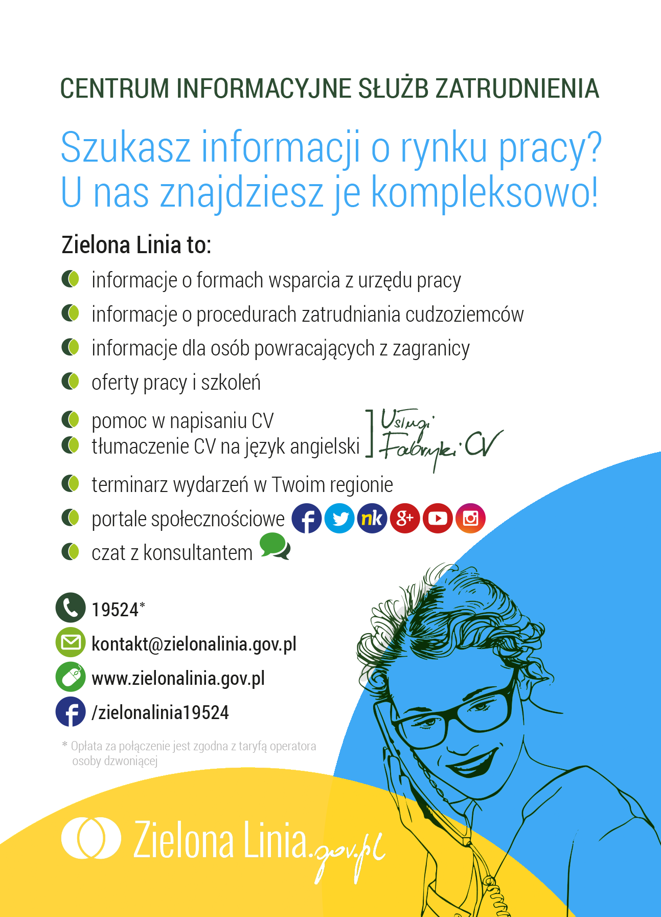 Ulotka zawiera grafikę osoby ze słuchawką telefoniczną na tle niebiesko-żółtym oraz tekst: CENTRUM INFORMACYJNE SŁUŻB ZATRUDNIENIA
Szukasz informaji o rynku pracy?
U nas znajdziesz je kompleksowo!
Zielona linia to:
Informacje o formach wsparcia z urzędu pracy
Informacje o procedurach zatrudniania cudzoziemców
Informacje dla osób powracających z zagranicy
Oferty pracy i szkoleń
Pomoc w napisaniu CV
Tłumaczenie CV na język angielski
Portale społecznościowe
Czat z konsultantem
19524*
kontakt@zielonalinia.gov.pl
www.zielonalinia.gov.pl
/zielonalinia19524
*Opłata za połączenie jest zgodne z taryfą operatory osoby dzwoniącej
Zielona Linia.gov.pl