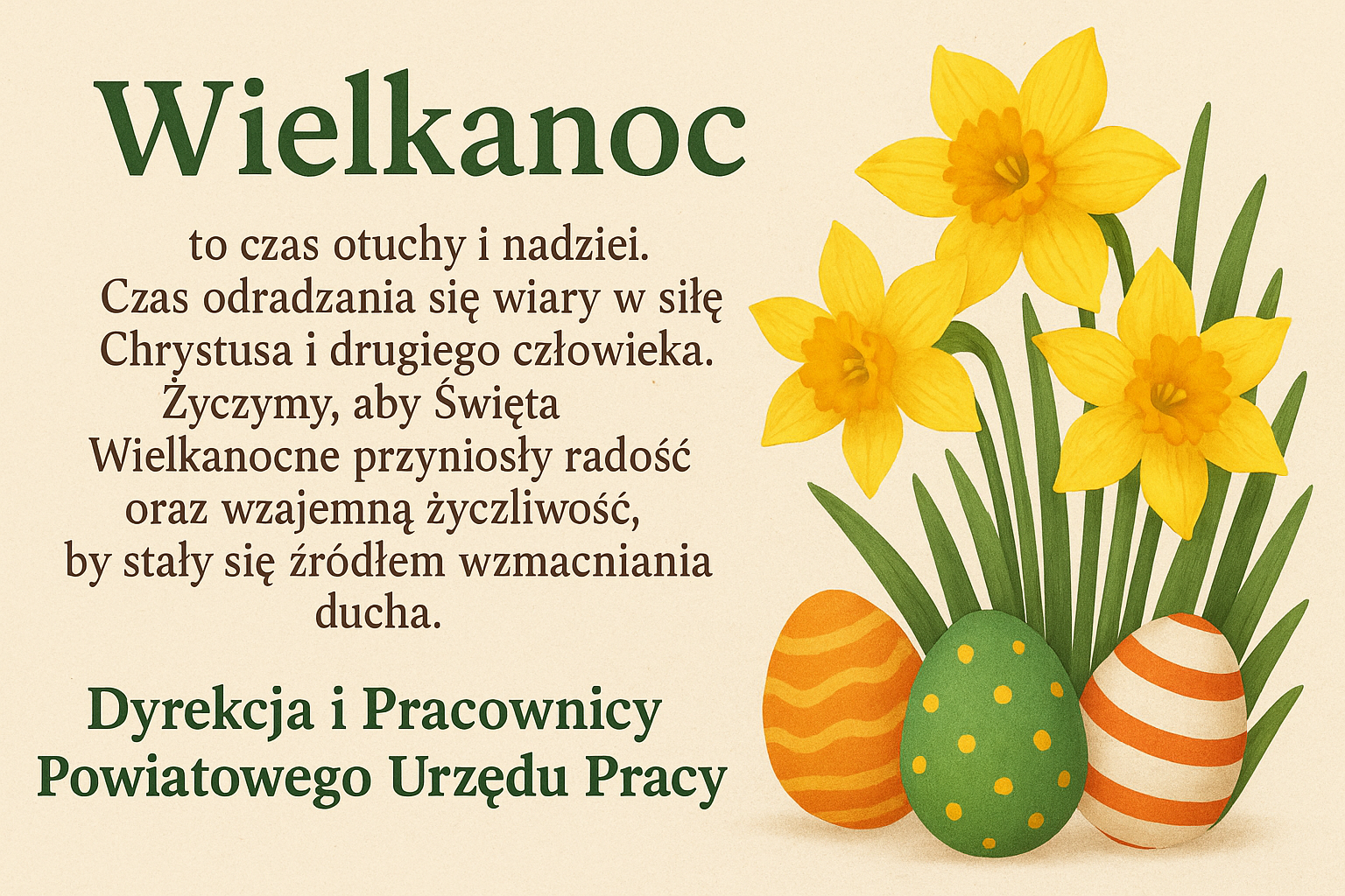 Wielkanoc to czas otuchy i nadziei. Czas odradzania się wiary w siłę Chrystusa i drugiego człowieka. Życzymy, aby Święta Wielkanocne przyniosły radość oraz wzajemną życzliwość, by stały się źródłem wzmacniania ducha. Dyrekcja i Pracownicy Powiatowego Urzędu Pracy